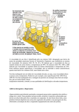 A viscosidade de um óleo é identificada pelo seu número SAE, designação que deriva do
nome da sociedade americana Society of Automotive Engineers, que estabeleceu as normas
de viscosidade. Os números SAE 20, 30, 40 e 50 indicam que a viscosidade do óleo se
mantém dentro de certos limites a temperaturas de 99ºC. Os números SAE 5W, 10W e 20W
indicam que viscosidade se mantém dentro de limites determinados à temperatura de 18ºC.
Estes números apenas especificam a viscosidade, não se referindo a outras características;
quanto mais baixo for o número SAE, mais fluido será o óleo.
Um óleo multigrade tem um índice de viscosidade elevado, ou seja, a sua viscosidade altera-
se pouco com a temperatura. Poderá ter; por exemplo, uma especificação SAE 10W/30 ou
20W/50. Um óleo multigrade tem a vantagem de permitir um arranque mais fácil em tempo
frio, pôr ser muito fluido a baixa
temperatura mantendo, contudo, as suas qualidades de lubrificação a elevadas temperaturas.
Aditivos detergentes e dispersantes
Alguns produtos parcialmente queimados conseguem passar pelos segmentos dos pistões e
chegar até o cárter. Estes produtos incluem ácidos, alcatrões e materiais carbonizados que
devem ser absorvidos pelo óleo e mantidos em suspensão. Se não forem absorvidos, esses
produtos formam depósitos nas caixas dos segmentos dos pistões e nas passagens de óleo,
obstruindo a circulação do óleo e originando engripamento dos anéis dos pistões.
 