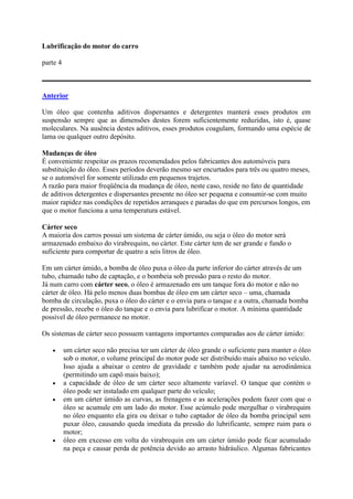 Lubrificação do motor do carro
parte 4
Anterior
Um óleo que contenha aditivos dispersantes e detergentes manterá esses produtos em
suspensão sempre que as dimensões destes forem suficientemente reduzidas, isto é, quase
moleculares. Na ausência destes aditivos, esses produtos coagulam, formando uma espécie de
lama ou qualquer outro depósito.
Mudanças de óleo
É conveniente respeitar os prazos recomendados pelos fabricantes dos automóveis para
substituição do óleo. Esses períodos deverão mesmo ser encurtados para três ou quatro meses,
se o automóvel for somente utilizado em pequenos trajetos.
A razão para maior freqüência da mudança de óleo, neste caso, reside no fato de quantidade
de aditivos detergentes e dispersantes presente no óleo ser pequena e consumir-se com muito
maior rapidez nas condições de repetidos arranques e paradas do que em percursos longos, em
que o motor funciona a uma temperatura estável.
Cárter seco
A maioria dos carros possui um sistema de cárter úmido, ou seja o óleo do motor será
armazenado embaixo do virabrequim, no cárter. Este cárter tem de ser grande e fundo o
suficiente para comportar de quatro a seis litros de óleo.
Em um cárter úmido, a bomba de óleo puxa o óleo da parte inferior do cárter através de um
tubo, chamado tubo de captação, e o bombeia sob pressão para o resto do motor.
Já num carro com cárter seco, o óleo é armazenado em um tanque fora do motor e não no
cárter de óleo. Há pelo menos duas bombas de óleo em um cárter seco – uma, chamada
bomba de circulação, puxa o óleo do cárter e o envia para o tanque e a outra, chamada bomba
de pressão, recebe o óleo do tanque e o envia para lubrificar o motor. A mínima quantidade
possível de óleo permanece no motor.
Os sistemas de cárter seco possuem vantagens importantes comparadas aos de cárter úmido:
 um cárter seco não precisa ter um cárter de óleo grande o suficiente para manter o óleo
sob o motor, o volume principal do motor pode ser distribuído mais abaixo no veículo.
Isso ajuda a abaixar o centro de gravidade e também pode ajudar na aerodinâmica
(permitindo um capô mais baixo);
 a capacidade de óleo de um cárter seco altamente varíavel. O tanque que contém o
óleo pode ser instalado em qualquer parte do veículo;
 em um cárter úmido as curvas, as frenagens e as acelerações podem fazer com que o
óleo se acumule em um lado do motor. Esse acúmulo pode mergulhar o virabrequim
no óleo enquanto ela gira ou deixar o tubo captador de óleo da bomba principal sem
puxar óleo, causando queda imediata da pressão do lubrificante, sempre ruim para o
motor;
 óleo em excesso em volta do virabrequin em um cárter úmido pode ficar acumulado
na peça e causar perda de potência devido ao arrasto hidráulico. Algumas fabricantes
 