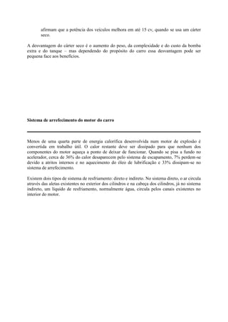 afirmam que a potência dos veículos melhora em até 15 cv, quando se usa um cárter
seco.
A desvantagem do cárter seco é o aumento do peso, da complexidade e do custo da bomba
extra e do tanque – mas dependendo do propósito do carro essa desvantagem pode ser
pequena face aos benefícios.
Sistema de arrefecimento do motor do carro
Menos de uma quarta parte de energia calorífica desenvolvida num motor de explosão é
convertida em trabalho útil. O calor restante deve ser dissipado para que nenhum dos
componentes do motor aqueça a ponto de deixar de funcionar. Quando se pisa a fundo no
acelerador, cerca de 36% do calor desaparecem pelo sistema de escapamento, 7% perdem-se
devido a atritos internos e no aquecimento do óleo de lubrificação e 33% dissipam-se no
sistema de arrefecimento.
Existem dois tipos de sistema de resfriamento: direto e indireto. No sistema direto, o ar circula
através das aletas existentes no exterior dos cilindros e na cabeça dos cilindros, já no sistema
indireto, um líquido de resfriamento, normalmente água, circula pelos canais existentes no
interior do motor.
 