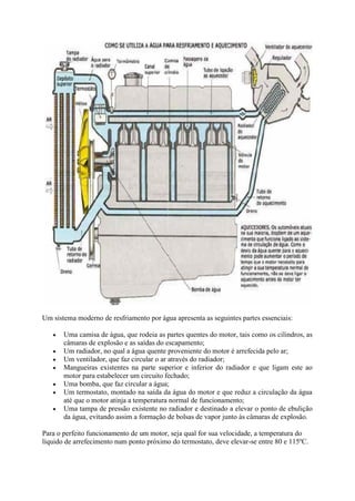 Um sistema moderno de resfriamento por água apresenta as seguintes partes essenciais:
 Uma camisa de água, que rodeia as partes quentes do motor, tais como os cilindros, as
câmaras de explosão e as saídas do escapamento;
 Um radiador, no qual a água quente proveniente do motor é arrefecida pelo ar;
 Um ventilador, que faz circular o ar através do radiador;
 Mangueiras existentes na parte superior e inferior do radiador e que ligam este ao
motor para estabelecer um circuito fechado;
 Uma bomba, que faz circular a água;
 Um termostato, montado na saída da água do motor e que reduz a circulação da água
até que o motor atinja a temperatura normal de funcionamento;
 Uma tampa de pressão existente no radiador e destinado a elevar o ponto de ebulição
da água, evitando assim a formação de bolsas de vapor junto às câmaras de explosão.
Para o perfeito funcionamento de um motor, seja qual for sua velocidade, a temperatura do
líquido de arrefecimento num ponto próximo do termostato, deve elevar-se entre 80 e 115ºC.
 