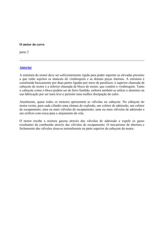 O motor do carro
parte 2
Anterior
A estrutura do motor deve ser suficientemente rígida para poder suportar as elevadas pressões
a que estão sujeitos os mancais do virabrequim e as demais peças internas. A estrutura é
constituída basicamente por duas partes ligadas por meio de parafusos: a superior chamada de
cabeçote do motor e a inferior chamada de bloco do motor, que contém o virabrequim. Tanto
o cabeçote como o bloco podem ser de ferro fundido, embora também se utilize o alumínio na
sua fabricação por ser mais leve e permitir uma melhor dissipação do calor.
Atualmente, quase todos os motores apresentam as válvulas no cabeçote. No cabeçote do
motor existe, para cada cilindro uma câmara de explosão, um coletor de admissão, um coletor
de escapamento, uma ou mais válvulas de escapamento, uma ou mais válvulas de admissão e
um orifício com rosca para o alojamento da vela.
O motor recebe a mistura gasosa através das válvulas de admissão e expele os gases
resultantes da combustão através das válvulas de escapamento. O mecanismo de abertura e
fechamento das válvulas situa-se normalmente na parte superior do cabeçote do motor.
 
