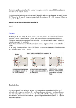 Os motores podem, contudo, sobre aquecer como, por exemplo, quando há falta de água no
radiador ou em subidas longas.
Com uma tampa de pressão regulada para 0,5 kg/cm2., a água ferverá apenas depois de atingir
112ºC ao nível do mar. O seu ponto de ebulição descerá cerca de 1,1ºC por cada 300 mt de
aumento de altitude.
Sistema de arrefecimento do motor do carro
parte 2
Anterior
A utilização de uma tampa de maior pressão para uma pressão mais elevada pode causar
danos se o motor e o sistema não tiverem sido calculados para pressões mais elevadas.
Quando o veículo tem o motor na frente, o ar frio é aspirado através da grade e passa pelo
radiador pela ação do ventilador.
No motor montado transversalmente, em alguns casos o ar passa através de um radiador
lateral.
Já no motor montado na parte traseira do veículo, o ventilador funciona de maneira análoga
ao ventilador de um motor à frente.
Bomba de água
Nos motores modernos, a bomba de água está montada na parte da frente do bloco e é
acionada pela correia do ventilador. É a bomba de água que alimenta a camisa de água do
motor com água fria proveniente do depósito inferior do radiador. A água aquecida pelo
motor circula então através do cabeçote e, passando pelo termostato, regressa ao depósito
superior do radiador.
 