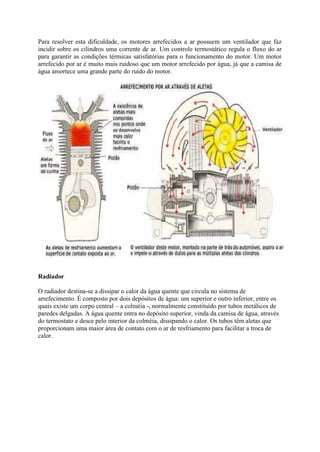 Para resolver esta dificuldade, os motores arrefecidos a ar possuem um ventilador que faz
incidir sobre os cilindros uma corrente de ar. Um controle termostático regula o fluxo do ar
para garantir as condições térmicas satisfatórias para o funcionamento do motor. Um motor
arrefecido por ar é muito mais ruidoso que um motor arrefecido por água, já que a camisa de
água amortece uma grande parte do ruído do motor.
Radiador
O radiador destina-se a dissipar o calor da água quente que circula no sistema de
arrefecimento. É composto por dois depósitos de água: um superior e outro inferior, entre os
quais existe um corpo central – a colméia -, normalmente constituído por tubos metálicos de
paredes delgadas. A água quente entra no depósito superior, vinda da camisa de água, através
do termostato e desce pelo interior da colméia, dissipando o calor. Os tubos têm aletas que
proporcionam uma maior área de contato com o ar de resfriamento para facilitar a troca de
calor.
 
