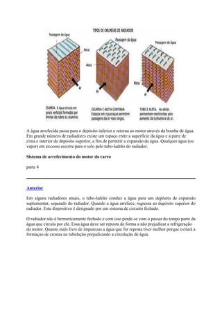 A água arrefecida passa para o depósito inferior e retorna ao motor através da bomba de água.
Em grande número de radiadores existe um espaço entre a superfície da água e a parte de
cima e interior do depósito superior, a fim de permitir a expansão da água. Qualquer água (ou
vapor) em excesso escorre para o solo pelo tubo-ladrão do radiador.
Sistema de arrefecimento do motor do carro
parte 4
Anterior
Em alguns radiadores atuais, o tubo-ladrão conduz a água para um depósito de expansão
suplementar, separado do radiador. Quando a água arrefece, regressa ao depósito superior do
radiador. Este dispositivo é designado por um sistema de circuito fechado.
O radiador não é hermeticamente fechado e com isso perde-se com o passar do tempo parte da
água que circula por ele. Essa água deve ser reposta de forma a não prejudicar a refrigeração
do motor. Quanto mais livre de impurezas a água que for reposta tiver melhor porque evitará a
formaçao de crostas na tubulação prejudicando a circulação de água.
 