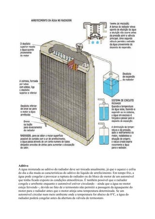 Aditivo
A água misturada ao aditivo do radiador deve ser trocada anualmente, já que o aquece e esfria
do dia a dia muda as características do aditivo do liquido de arrefecimento. Em tempo frio, a
água pode congelar e provocar a ruptura do radiador ou do bloco do motor de um automóvel
que tenha ficado exposto às condições atmosféricas. É também possível que o radiador
congele e arrebente enquanto o automóvel estiver circulando – ainda que a água no motor
esteja fervendo -, devido ao fato de o termostato não permitir a passagem da águaquente do
motor para o radiador antes que o motor atinja uma temperatura determinada. Se um
automóvel circular num meio ambiente onde a temperatura for abaixo de 0°C, a água do
radiador poderá congelar antes da abertura da válvula do termostato.
 