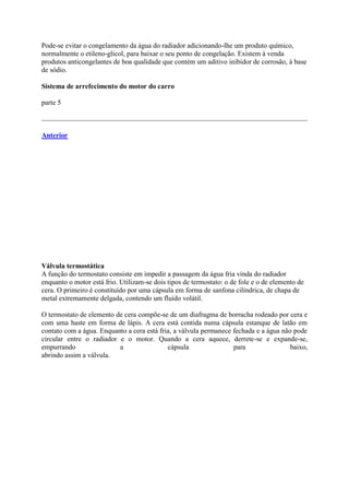 Pode-se evitar o congelamento da água do radiador adicionando-lhe um produto químico,
normalmente o etileno-glicol, para baixar o seu ponto de congelação. Existem à venda
produtos anticongelantes de boa qualidade que contém um aditivo inibidor de corrosão, à base
de sódio.
Sistema de arrefecimento do motor do carro
parte 5
Anterior
Válvula termostática
A função do termostato consiste em impedir a passagem da água fria vinda do radiador
enquanto o motor está frio. Utilizam-se dois tipos de termostato: o de fole e o de elemento de
cera. O primeiro é constituído por uma cápsula em forma de sanfona cilíndrica, de chapa de
metal extremamente delgada, contendo um fluído volátil.
O termostato de elemento de cera compõe-se de um diafragma de borracha rodeado por cera e
com uma haste em forma de lápis. A cera está contida numa cápsula estanque de latão em
contato com a água. Enquanto a cera está fria, a válvula permanece fechada e a água não pode
circular entre o radiador e o motor. Quando a cera aquece, derrete-se e expande-se,
empurrando a cápsula para baixo,
abrindo assim a válvula.
 