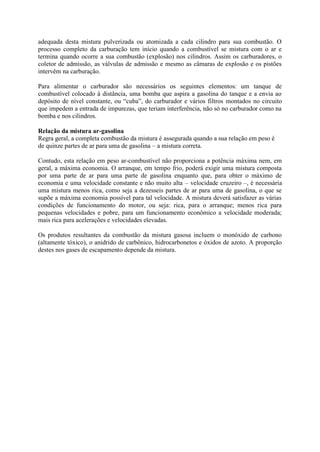 adequada desta mistura pulverizada ou atomizada a cada cilindro para sua combustão. O
processo completo da carburação tem início quando a combustível se mistura com o ar e
termina quando ocorre a sua combustão (explosão) nos cilindros. Assim os carburadores, o
coletor de admissão, as válvulas de admissão e mesmo as câmaras de explosão e os pistões
intervêm na carburação.
Para alimentar o carburador são necessários os seguintes elementos: um tanque de
combustível colocado à distância, uma bomba que aspira a gasolina do tanque e a envia ao
depósito de nível constante, ou “cuba”, do carburador e vários filtros montados no circuito
que impedem a entrada de impurezas, que teriam interferência, não só no carburador como na
bomba e nos cilindros.
Relação da mistura ar-gasolina
Regra geral, a completa combustão da mistura é assegurada quando a sua relação em peso é
de quinze partes de ar para uma de gasolina – a mistura correta.
Contudo, esta relação em peso ar-combustível não proporciona a potência máxima nem, em
geral, a máxima economia. O arranque, em tempo frio, poderá exigir uma mistura composta
por uma parte de ar para uma parte de gasolina enquanto que, para obter o máximo de
economia e uma velocidade constante e não muito alta – velocidade cruzeiro –, é necessária
uma mistura menos rica, como seja a dezesseis partes de ar para uma de gasolina, o que se
supõe a máxima economia possível para tal velocidade. A mistura deverá satisfazer as várias
condições de funcionamento do motor, ou seja: rica, para o arranque; menos rica para
pequenas velocidades e pobre, para um funcionamento econômico a velocidade moderada;
mais rica para acelerações e velocidades elevadas.
Os produtos resultantes da combustão da mistura gasosa incluem o monóxido de carbono
(altamente tóxico), o anidrido de carbônico, hidrocarbonetos e óxidos de azoto. A proporção
destes nos gases de escapamento depende da mistura.
 