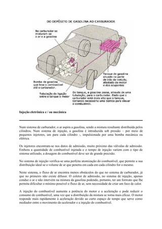 Injeção eletrônica e / ou mecânica
Num sistema de carburador, o ar aspira a gasolina, sendo a mistura resultante distribuída pelos
cilindros. Num sistema de injeção, a gasolina é introduzida sob pressão – por meio de
pequenos injetores, um para cada cilindro -, impulsionada por uma bomba mecânica ou
elétrica.
Os injetores encontram-se nos dutos de admissão, muito próximo das válvulas de admissão.
Embora a quantidade de combustível injetada e o tempo de injeção variem com o tipo de
sistema utilizado, a dosagem do combustível deve ser de grande precisão.
No sistema de injeção verifica-se uma perfeita atomização do combustível, que permite a sua
distribuição ideal se o volume de ar que penetra em cada em cada cilindro for o mesmo.
Neste sistema, o fluxo de ar encontra menos obstáculos do que no sistema de carburador, já
que no primeiro não existe difusor. O coletor de admissão, no sistema de injeção, apenas
conduz o ar e não intervém na mistura da gasolina podendo, portanto, ter um formato que lhe
permita dificultar o mínimo possível o fluxo de ar, sem necessidade de criar um foco de calor.
A injeção do combustível aumenta a potência do motor e a aceleração e pode reduzir o
consumo de combustível, uma vez que a distribuição da mistura se torna mais eficaz. O motor
responde mais rapidamente à aceleração devido ao curto espaço de tempo que serve como
mediador entre o movimento do acelerador e a injeção do combustível.
 