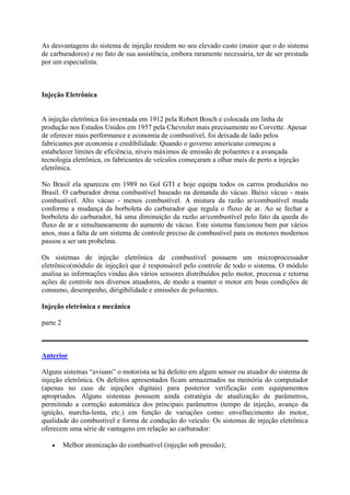 As desvantagens do sistema de injeção residem no seu elevado custo (maior que o do sistema
de carburadores) e no fato de sua assistência, embora raramente necessária, ter de ser prestada
por um especialista.
Injeção Eletrônica
A injeção eletrônica foi inventada em 1912 pela Robert Bosch e colocada em linha de
produção nos Estados Unidos em 1957 pela Chevrolet mais precisamente no Corvette. Apesar
de oferecer mais performance e economia de combustível, foi deixada de lado pelos
fabricantes por economia e credibilidade. Quando o governo americano começou a
estabelecer limites de eficiência, níveis máximos de emissão de poluentes e a avançada
tecnologia eletrônica, os fabricantes de veículos começaram a olhar mais de perto a injeção
eletrônica.
No Brasil ela apareceu em 1989 no Gol GTI e hoje equipa todos os carros produzidos no
Brasil. O carburador drena combustível baseado na demanda do vácuo. Baixo vácuo - mais
combustível. Alto vácuo - menos combustível. A mistura da razão ar/combustível muda
conforme a mudança da borboleta do carburador que regula o fluxo de ar. Ao se fechar a
borboleta do carburador, há uma diminuição da razão ar/combustível pelo fato da queda do
fluxo de ar e simultaneamente do aumento de vácuo. Este sistema funcionou bem por vários
anos, mas a falta de um sistema de controle preciso de combustível para os motores modernos
passou a ser um probelma.
Os sistemas de injeção eletrônica de combustível possuem um microprocessador
eletrônico(módulo de injeção) que é responsável pelo controle de todo o sistema. O módulo
analisa as informações vindas dos vários sensores distribuídos pelo motor, processa e retorna
ações de controle nos diversos atuadores, de modo a manter o motor em boas condições de
consumo, desempenho, dirigibilidade e emissões de poluentes.
Injeção eletrônica e mecânica
parte 2
Anterior
Alguns sistemas “avisam” o motorista se há defeito em algum sensor ou atuador do sistema de
injeção eletrônica. Os defeitos apresentados ficam armazenados na memória do computador
(apenas no caso de injeções digitais) para posterior verificação com equipamentos
apropriados. Alguns sistemas possuem ainda estratégia de atualização de parâmetros,
permitindo a correção automática dos principais parâmetros (tempo de injeção, avanço da
ignição, marcha-lenta, etc.) em função de variações como: envelhecimento do motor,
qualidade do combustível e forma de condução do veículo. Os sistemas de injeção eletrônica
oferecem uma série de vantagens em relação ao carburador:
 Melhor atomização do combustível (injeção sob pressão);
 
