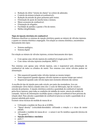  Redução do efeito “retorno de chama” no coletor de admissão;
 Controle da mistura (relação ar/combustível);
 Redução da emissão de gases poluentes pelo motor;
 Eliminação de ajuste de marcha lenta e mistura;
 Maior economia de combustível;
 Eliminação do afogador;
 Facilidade de partidas a quente e frio do motor;
 Melhor dirigibilidade;
Tipos de injeção eletrônica de combustível
Podemos classificar os sistemas de injeção eletrônica quanto ao número de válvulas injetoras
e quanto ao sistema eletrônico empregado. Em relação ao sistema eletrônico, encontramos
basicamente dois tipos:
 Sistema analógico;
 Sistema digital
Em relação ao número de válvulas injetoras, existem basicamente dois tipos:
 Com apenas uma válvula injetora de combustível (single point, EFI )
 Com várias válvulas injetoras (multipoint, MPFI )
Nos sistemas com apenas uma válvula injetora, esta é responsável pela alimentação de
combustível de todos os cilindros do motor. Nos sistemas com várias válvulas podem ter
alimentação:
 Não sequencial (quando todas válvulas injetam ao mesmo tempo)
 Semi-sequencial (quando algumas válvulas injetam ao mesmo tempo que outras)
 Sequencial (quando cada válvula injeta num momento diferente das outras)
A escolha do tipo de injeção para cada veículo, por parte das montadoras, leva em
consideração vários fatores estando entre eles: o custo de fabricação, tipo de veículo e
emissão de poluentes. A injeção eletrônica controla a quantidade de combustível injetada
pelos bicos injetores, para todas as condições de trabalho do motor, através do módulo de
comando. Através de informações recebidas ajusta a relação ar/combustível bem próxima da
relação ideal. Para calcular a quantidade de combustível precisa-se medir a quantidade de ar
(massa) admitida pelo motor.
Existem várias técnicas de medida de massa de ar:
 Utilizando o medidor de fluxo de ar (LMM);
 “Speed density” (velocidade/densidade)- utilizando a rotação e o vácuo do motor
(MAP)
 utilizando o medidor de massa de ar – o sensor é um fio metálico aquecido (técnica de
“fio quente”).
 Injeção eletrônica e mecânica
 parte 3

 Anterior
 