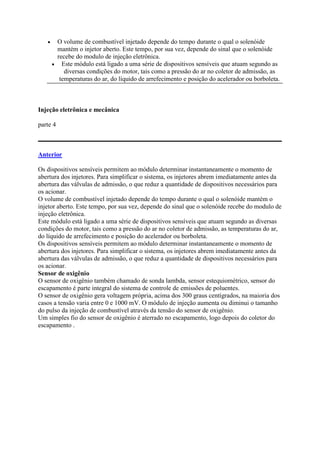 O volume de combustível injetado depende do tempo durante o qual o solenóide
mantém o injetor aberto. Este tempo, por sua vez, depende do sinal que o solenóide
recebe do modulo de injeção eletrônica.
 Este módulo está ligado a uma série de dispositivos sensíveis que atuam segundo as
diversas condições do motor, tais como a pressão do ar no coletor de admissão, as
temperaturas do ar, do líquido de arrefecimento e posição do acelerador ou borboleta.
Injeção eletrônica e mecânica
parte 4
Anterior
Os dispositivos sensíveis permitem ao módulo determinar instantaneamente o momento de
abertura dos injetores. Para simplificar o sistema, os injetores abrem imediatamente antes da
abertura das válvulas de admissão, o que reduz a quantidade de dispositivos necessários para
os acionar.
O volume de combustível injetado depende do tempo durante o qual o solenóide mantém o
injetor aberto. Este tempo, por sua vez, depende do sinal que o solenóide recebe do modulo de
injeção eletrônica.
Este módulo está ligado a uma série de dispositivos sensíveis que atuam segundo as diversas
condições do motor, tais como a pressão do ar no coletor de admissão, as temperaturas do ar,
do líquido de arrefecimento e posição do acelerador ou borboleta.
Os dispositivos sensíveis permitem ao módulo determinar instantaneamente o momento de
abertura dos injetores. Para simplificar o sistema, os injetores abrem imediatamente antes da
abertura das válvulas de admissão, o que reduz a quantidade de dispositivos necessários para
os acionar.
Sensor de oxigênio
O sensor de oxigênio também chamado de sonda lambda, sensor estequiométrico, sensor do
escapamento é parte integral do sistema de controle de emissões de poluentes.
O sensor de oxigênio gera voltagem própria, acima dos 300 graus centígrados, na maioria dos
casos a tensão varia entre 0 e 1000 mV. O módulo de injeção aumenta ou diminui o tamanho
do pulso da injeção de combustível através da tensão do sensor de oxigênio.
Um simples fio do sensor de oxigênio é aterrado no escapamento, logo depois do coletor do
escapamento .
 