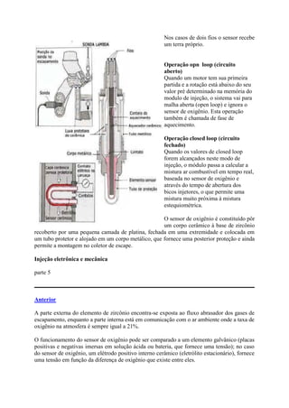 Nos casos de dois fios o sensor recebe
um terra próprio.
Operação opn loop (circuito
aberto)
Quando um motor tem sua primeira
partida e a rotação está abaixo do seu
valor pré determinado na memória do
modulo de injeção, o sistema vai para
malha aberta (open loop) e ignora o
sensor de oxigênio. Esta operação
também é chamada de fase de
aquecimento.
Operação closed loop (circuito
fechado)
Quando os valores de closed loop
forem alcançados neste modo de
injeção, o módulo passa a calcular a
mistura ar combustível em tempo real,
baseada no sensor de oxigênio e
através do tempo de abertura dos
bicos injetores, o que permite uma
mistura muito próxima à mistura
estequiométrica.
O sensor de oxigênio é constituído pôr
um corpo cerâmico à base de zircônio
recoberto por uma pequena camada de platina, fechada em uma extremidade e colocada em
um tubo protetor e alojado em um corpo metálico, que fornece uma posterior proteção e ainda
permite a montagem no coletor de escape.
Injeção eletrônica e mecânica
parte 5
Anterior
A parte externa do elemento de zircônio encontra-se exposta ao fluxo abrasador dos gases de
escapamento, enquanto a parte interna está em comunicação com o ar ambiente onde a taxa de
oxigênio na atmosfera é sempre igual a 21%.
O funcionamento do sensor de oxigênio pode ser comparado a um elemento galvânico (placas
positivas e negativas imersas em solução ácida ou bateria, que fornece uma tensão); no caso
do sensor de oxigênio, um elétrodo positivo interno cerâmico (eletrólito estacionário), fornece
uma tensão em função da diferença de oxigênio que existe entre eles.
 