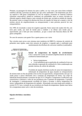 Portanto, na passagem da mistura rica para a pobre, ou vice versa, por causa desta oxidação
catalítica (devido à presença de platina que age como catalisador e da temperatura que deve
ser superior à 300 graus centígrados) os ions de oxigênio, existentes no material cerâmico
(elemento estacionário), podem-se condensar em quantidades mais ou menos elevadas no
elétrodo negativo dando origem a uma variação de tensão que, enviada ao módulo de injeção,
lhe permite variar os tempos de abertura dos bicos de injeção de forma tal a manter o teor da
mistura através de empobrecimento ou enriquecimento o mais próximo possível do teor
estequiométrico.
Em 1990, foi inventado o sensor de oxigênio aquecido. Neste sensor são usados três fios, um
terra para sonda, um sinal de tensão para o módulo e no último uma tensão para o
aquecimento, que é feito por uma resistência , já que o sensor não funciona abaixo de 300
graus centígrados.
No caso de sensores com quatro fios o quarto passa a ser o terra
Nos veículos mais novos com sistemas mais modernos de OBD II e sistemas de controle de
poluentes mais rígidos, usam dois sensores de oxigênio, o segundo após o catalisador para
monitoramento da eficiência do conversor catalítico (catalisador).
Sensor de temperatura do líquido de arrefecimento
Com o sensor frio ocorre um natural empobrecimento da mistura-
combustível determinado por:
 baixas temperaturas;
 A má turbulência que as partículas de combustível tem em
uma reduzida evaporação do combustível e forte condensação nas
paredes internas do coletor de admissão.
O módulo de injeção eletrônica recebe do sensor de temperatura a
informação da temperatura da água atuando no enriquecimento
da mistura tanto na fase de partida como na fase de aquecimento, enriquecimento este que vai
sendo pouco a pouco diminuído com o aumento da temperatura do motor. Um corpo de
latãofecha hermeticamente o termistor do tipo N.T.C (Negative Temperature Coefficient) cuja
característica é diminuir o valor de sua resistência com o aumento da temperatura. A posição
de montagem é estrategicamente escolhida de forma a levantar a efetiva temperatura do
motor, independente da temperatura do radiador. Alimentado com uma tensão pelo módulo, o
resistor N.T.C tem a variação da sua resistência em função da temperatura. Quanto mais baixa
for a temperatura maior será o valor da resistência.
Injeção eletrônica e mecânica
parte 6
 
