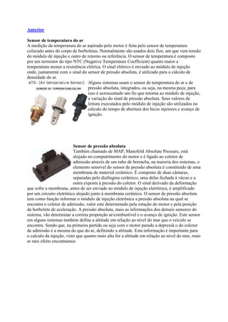 Anterior
Sensor de temperatura do ar
A medição da temperatura do ar aspirado pelo motor é feita pelo sensor de temperatura
colocado antes do corpo de borboletas. Normalmente são usados dois fios; um que vem tensão
do módulo de injeção e outro de retorno ou referência. O sensor de temperatura é composto
por um termistor do tipo NTC (Negative Temperature Coefficient) quanto maior a
temperatura menor a resistência elétrica. O sinal elétrico é enviado ao módulo de injeção
onde, juntamente com o sinal do sensor de pressão absoluta, é utilizado para o cálculo de
densidade do ar.
Alguns sistemas usam o sensor de temperatura do ar e de
pressão absoluta, integrados, ou seja, na mesma peça; para
isso é acrescentado um fio que retorna ao módulo de injeção,
a variação do sinal de pressão absoluta. Seus valores de
leitura executados pelo módulo de injeção são utilizados no
cálculo do tempo de abertura dos bicos injetores e avanço de
ignição.
Sensor de pressão absoluta
Também chamado de MAP, Manofold Absolute Pressure, está
alojado no compartimento do motor e é ligado ao coletor de
admissão através de um tubo de borracha, na maioria dos sistemas, o
elemento sensível do sensor de pressão absoluta é constituído de uma
membrana de material cerâmico. É composto de duas câmaras,
separadas pelo diafragma cerâmico, uma delas fechada à vácuo e a
outra exposta à pressão do coletor. O sinal derivado da deformação
que sofre a membrana, antes de ser enviado ao módulo de injeção eletrônica, é amplificado
por um circuito eletrônico alojado junto à membrana cerâmica. O sensor de pressão absoluta
tem como função informar o módulo de injeção eletrônica a pressão absoluta na qual se
encontra o coletor de admissão, valor este determinado pela rotação do motor e pela posição
da borboleta de aceleração. A pressão absoluta, mais as informações dos demais sensores do
sistema, vão determinar a correta proporção ar/combustível e o avanço de ignição. Este sensor
em alguns sistemas também define a altitude em relação ao nível do mar que o veiculo se
encontra. Sendo que, na primeira partida ou seja com o motor parado a depressã o do coletor
de admissão é a mesma do que do ar, definindo a altitude. Esta informação é importante para
o calculo da injeção, visto que quanto mais alta for a altitude em relação ao nível do mar, mais
ar raro efeito encontramos
 