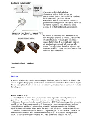 Sensor de posição da borboleta
O sensor de posição da borboleta é um
potenciômetro rotativo que encontra-se ligado ao
eixo da borboleta que o movimenta.
O sensor de posição da borboleta é alimentado
pelo módulo de injeção com uma tensão (volts) de
referência, cuja saída varia de acordo com a
posição da borboleta (demanda do motorista).
Os valores de tensão de saída podem variar no
tipo de injeção aplicada ao veículo. O módulo de
injeção utiliza esta voltagem para relacionar o
ângulo da borboleta de aceleração para o cáculo
da quantidade de combustível requerida pelo
motor. Com a borboleta fechada, a voltagem que
retorna ao módulo é baixa, aumentando na medida
em que a borboleta se abre.
Injeção eletrônica e mecânica
parte 7
Anterior
A posição da borboleta é muito importante para permitir o cálculo da rotação de marcha-lenta,
avanço no ponto da ignição e quantidade de combustível a ser injetada. O módulo de injeção
detecta a posição da borboleta em todo o seu percurso, através da tensão recebida de variação
de voltagem.
Sensor de fluxo de ar
O sensor de fluxo de massa de ar (MAF) utiliza um fio aquecido, sensível, para medir a
quantidade de ar admitido pelo motor. O ar que passa pelo fio aquecido provoca o
resfriamento do mesmo. Esse fio aquecido é mantido a 200°C acima da temperatura ambiente,
medida por um fio constantemente frio. O fio que mede a temperatura ambiente é também
conhecido como “cold wire“ porque não é aquecido. Temperatura ambiente significa a
temperatura em torno deste sensor. O fio frio serve como referência à temperatura ambiente.
O fio quente também chamado de “hot wire” é aquecido pelo circuito do MAF a 200ºC acima
da temperatura ambiente. Se a temperatura ambiente for 0°C o fio quente será aquecido a
200°C. Se o dia estiver quente cerca de 40°C o fio quente será aquecido até 240°C.
 