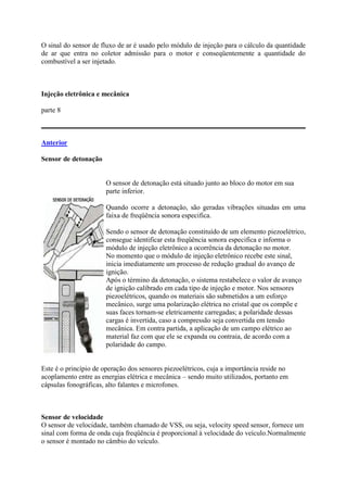 O sinal do sensor de fluxo de ar é usado pelo módulo de injeção para o cálculo da quantidade
de ar que entra no coletor admissão para o motor e conseqüentemente a quantidade do
combustível a ser injetado.
Injeção eletrônica e mecânica
parte 8
Anterior
Sensor de detonação
O sensor de detonação está situado junto ao bloco do motor em sua
parte inferior.
Quando ocorre a detonação, são geradas vibrações situadas em uma
faixa de freqüência sonora especifica.
Sendo o sensor de detonação constituído de um elemento piezoelétrico,
consegue identificar esta freqüência sonora especifica e informa o
módulo de injeção eletrônico a ocorrência da detonação no motor.
No momento que o módulo de injeção eletrônico recebe este sinal,
inicia imediatamente um processo de redução gradual do avanço de
ignição.
Após o término da detonação, o sistema restabelece o valor de avanço
de ignição calibrado em cada tipo de injeção e motor. Nos sensores
piezoelétricos, quando os materiais são submetidos a um esforço
mecânico, surge uma polarização elétrica no cristal que os compõe e
suas faces tornam-se eletricamente carregadas; a polaridade dessas
cargas é invertida, caso a compressão seja convertida em tensão
mecânica. Em contra partida, a aplicação de um campo elétrico ao
material faz com que ele se expanda ou contraia, de acordo com a
polaridade do campo.
Este é o princípio de operação dos sensores piezoelétricos, cuja a importância reside no
acoplamento entre as energias elétrica e mecânica – sendo muito utilizados, portanto em
cápsulas fonográficas, alto falantes e microfones.
Sensor de velocidade
O sensor de velocidade, também chamado de VSS, ou seja, velocity speed sensor, fornece um
sinal com forma de onda cuja freqüência é proporcional à velocidade do veículo.Normalmente
o sensor é montado no câmbio do veículo.
 