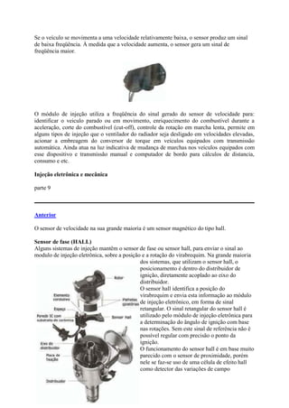 Se o veículo se movimenta a uma velocidade relativamente baixa, o sensor produz um sinal
de baixa freqüência. À medida que a velocidade aumenta, o sensor gera um sinal de
freqüência maior.
O módulo de injeção utiliza a freqüência do sinal gerado do sensor de velocidade para:
identificar o veiculo parado ou em movimento, enriquecimento do combustível durante a
aceleração, corte do combustível (cut-off), controle da rotação em marcha lenta, permite em
alguns tipos de injeção que o ventilador do radiador seja desligado em velocidades elevadas,
acionar a embreagem do conversor de torque em veículos equipados com transmissão
automática. Ainda atua na luz indicativa de mudança de marchas nos veículos equipados com
esse dispositivo e transmissão manual e computador de bordo para cálculos de distancia,
consumo e etc.
Injeção eletrônica e mecânica
parte 9
Anterior
O sensor de velocidade na sua grande maioria é um sensor magnético do tipo hall.
Sensor de fase (HALL)
Alguns sistemas de injeção mantêm o sensor de fase ou sensor hall, para enviar o sinal ao
modulo de injeção eletrônica, sobre a posição e a rotação do virabrequim. Na grande maioria
dos sistemas, que utilizam o sensor hall, o
posicionamento é dentro do distribuidor de
ignição, diretamente acoplado ao eixo do
distribuidor.
O sensor hall identifica a posição do
virabrequim e envia esta informação ao módulo
de injeção eletrônico, em forma de sinal
retangular. O sinal retangular do sensor hall é
utilizado pelo módulo de injeção eletrônica para
a determinação do ângulo de ignição com base
nas rotações. Sem este sinal de referência não é
possível regular com precisão o ponto da
ignição.
O funcionamento do sensor hall é em base muito
parecido com o sensor de proximidade, porém
nele se faz-se uso de uma célula de efeito hall
como detector das variações de campo
 