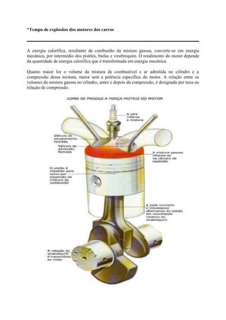 *Tempo de explosãos dos motores dos carros
A energia calorífica, resultante da combustão da mistura gasosa, converte-se em energia
mecânica, por intermédio dos pistões, bielas e virabrequim. O rendimento do motor depende
da quantidade de energia calorífica que é transformada em energia mecânica.
Quanto maior for o volume da mistura de combustível e ar admitida no cilindro e a
compressão dessa mistura, maior será a potência específica do motor. A relação entre os
volumes da mistura gasosa no cilindro, antes e depois da compressão, é designada por taxa ou
relação de compressão.
 