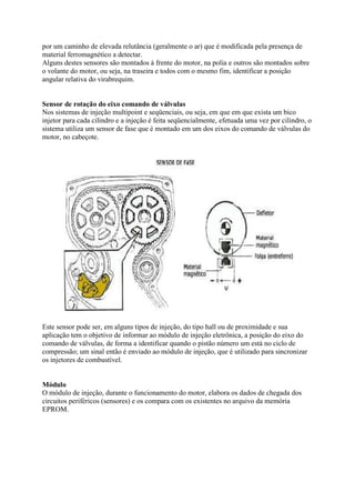 por um caminho de elevada relutância (geralmente o ar) que é modificada pela presença de
material ferromagnético a detectar.
Alguns destes sensores são montados à frente do motor, na polia e outros são montados sobre
o volante do motor, ou seja, na traseira e todos com o mesmo fim, identificar a posição
angular relativa do virabrequim.
Sensor de rotação do eixo comando de válvulas
Nos sistemas de injeção multipoint e seqüenciais, ou seja, em que em que exista um bico
injetor para cada cilindro e a injeção é feita seqüencialmente, efetuada uma vez por cilindro, o
sistema utiliza um sensor de fase que é montado em um dos eixos do comando de válvulas do
motor, no cabeçote.
Este sensor pode ser, em alguns tipos de injeção, do tipo hall ou de proximidade e sua
aplicação tem o objetivo de informar ao módulo de injeção eletrônica, a posição do eixo do
comando de válvulas, de forma a identificar quando o pistão número um está no ciclo de
compressão; um sinal então é enviado ao módulo de injeção, que é utilizado para sincronizar
os injetores de combustível.
Módulo
O módulo de injeção, durante o funcionamento do motor, elabora os dados de chegada dos
circuitos periféricos (sensores) e os compara com os existentes no arquivo da memória
EPROM.
 