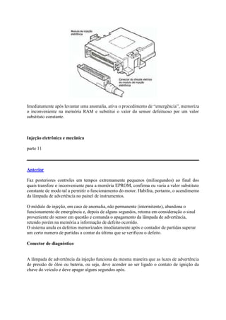 Imediatamente após levantar uma anomalia, ativa o procedimento de “emergência”, memoriza
o inconveniente na memória RAM e substitui o valor do sensor defeituoso por um valor
substituto constante.
Injeção eletrônica e mecânica
parte 11
Anterior
Faz posteriores controles em tempos extremamente pequenos (milisegundos) ao final dos
quais transfere o inconveniente para a memória EPROM, confirma ou varia a valor substituto
constante de modo tal a permitir o funcionamento do motor. Habilita, portanto, o acendimento
da lâmpada de advertência no painel de instrumentos.
O módulo de injeção, em caso de anomalia, não permanente (intermitente), abandona o
funcionamento de emergência e, depois de alguns segundos, retoma em consideração o sinal
proveniente do sensor em questão e comanda o apagamento da lâmpada de advertência,
retendo porém na memória a informação de defeito ocorrido.
O sistema anula os defeitos memorizados imediatamente após o contador de partidas superar
um certo numero de partidas a contar da última que se verificou o defeito.
Conector de diagnóstico
A lâmpada de advertência da injeção funciona da mesma maneira que as luzes de advertência
de pressão de óleo ou bateria, ou seja, deve acender ao ser ligado o contato de ignição da
chave do veículo e deve apagar alguns segundos após.
 