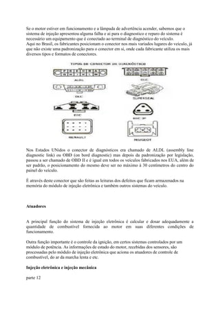 Se o motor estiver em funcionamento e a lâmpada de advertência acender, sabemos que o
sistema de injeção apresentou alguma falha e ai para o diagnostico e reparo do sistema é
necessário um equipamento que é conectado ao terminal de diagnóstico do veículo.
Aqui no Brasil, os fabricantes posicionam o conector nos mais variados lugares do veículo, já
que não existe uma padronização para o conector em si, onde cada fabricante utiliza os mais
diversos tipos e formatos de conectores.
Nos Estados UNidos o conector de diagnósticos era chamado de ALDL (assembly line
diagnostic link) ou OBD (on bord diagnostic) mas depois da padronização por legislação,
passou a ser chamado de OBD II e é igual em todos os veículos fabricados nos EUA, além de
ser padrão, o posicionamento do mesmo deve ser no máximo à 30 centímetros do centro do
painel do veículo.
È através deste conector que são feitas as leituras dos defeitos que ficam armazenados na
memória do módulo de injeção eletrônica e também outros sistemas do veículo.
Atuadores
A principal função do sistema de injeção eletrônica é calcular e dosar adequadamente a
quantidade de combustível fornecida ao motor em suas diferentes condições de
funcionamento.
Outra função importante é o controle da ignição, em certos sistemas controlados por um
módulo de potência. As informações de estado do motor, recebidas dos sensores, são
processadas pelo módulo de injeção eletrônica que aciona os atuadores de controle de
combustível, do ar da marcha lenta e etc.
Injeção eletrônica e injeção mecânica
parte 12
 