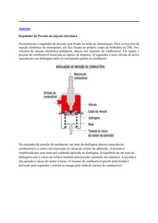 Anterior
Regulador de Pressão da injeção eletrônica
Normalmente o regulador de pressão está fixado na linha de alimentação. Para os veículos de
injeção eletrônica de monoponto, ele fica fixado no próprio corpo de borboleta ou TBI. Nos
veículos de injeção eletrônica multipoint, abaixo dos injetores de combustível. Ele regula a
pressão do combustível fornecida ao injetor ou injetores. O regulador é uma válvula de alívio
operada por um diafragma tanto no monoponto quanto no multipoint.
No regulador de pressão do multipoint, um lado do diafragma detecta a pressão do
combustível e o outro está conectado ao vácuo do coletor de admissão. A pressão é
estabilizada por uma mola pré calibrada aplicada ao diafragma. O equilíbrio de um lado do
diafragma com o vácuo do coletor mantém uma pressão constante nos injetores. A pressão é
alta quando o vácuo do motor é baixo. O excesso de combustível gerado pela bomba é
desviado pelo regulador e retorna ao tanque pela linha de retorno de combustível.
 