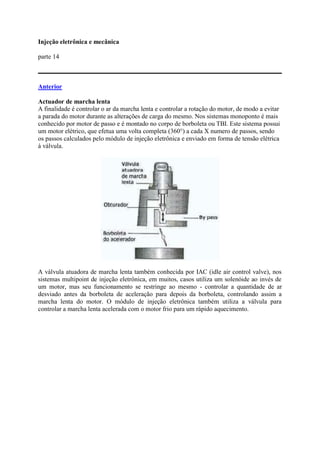 Injeção eletrônica e mecânica
parte 14
Anterior
Actuador de marcha lenta
A finalidade é controlar o ar da marcha lenta e controlar a rotação do motor, de modo a evitar
a parada do motor durante as alterações de carga do mesmo. Nos sistemas monoponto é mais
conhecido por motor de passo e é montado no corpo de borboleta ou TBI. Este sistema possui
um motor elétrico, que efetua uma volta completa (360°) a cada X numero de passos, sendo
os passos calculados pelo módulo de injeção eletrônica e enviado em forma de tensão elétrica
à válvula.
A válvula atuadora de marcha lenta também conhecida por IAC (idle air control valve), nos
sistemas multipoint de injeção eletrônica, em muitos, casos utiliza um solenóide ao invés de
um motor, mas seu funcionamento se restringe ao mesmo - controlar a quantidade de ar
desviado antes da borboleta de aceleração para depois da borboleta, controlando assim a
marcha lenta do motor. O módulo de injeção eletrônica também utiliza a válvula para
controlar a marcha lenta acelerada com o motor frio para um rápido aquecimento.
 
