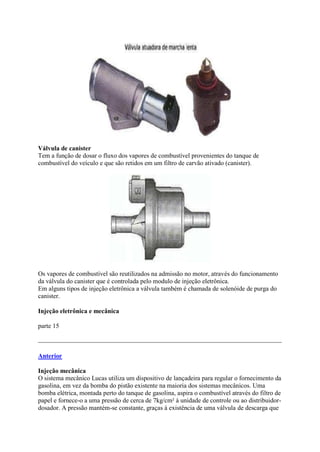 Válvula de canister
Tem a função de dosar o fluxo dos vapores de combustível provenientes do tanque de
combustível do veículo e que são retidos em um filtro de carvão ativado (canister).
Os vapores de combustível são reutilizados na admissão no motor, através do funcionamento
da válvula do canister que é controlada pelo modulo de injeção eletrônica.
Em alguns tipos de injeção eletrônica a válvula também é chamada de solenóide de purga do
canister.
Injeção eletrônica e mecânica
parte 15
Anterior
Injeção mecânica
O sistema mecânico Lucas utiliza um dispositivo de lançadeira para regular o fornecimento da
gasolina, em vez da bomba do pistão existente na maioria dos sistemas mecânicos. Uma
bomba elétrica, montada perto do tanque de gasolina, aspira o combustível através do filtro de
papel e fornece-o a uma pressão de cerca de 7kg/cm² à unidade de controle ou ao distribuidor-
dosador. A pressão mantém-se constante, graças à existência de uma válvula de descarga que
 