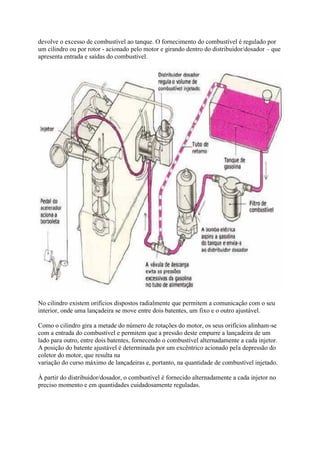 devolve o excesso de combustível ao tanque. O fornecimento do combustível é regulado por
um cilindro ou por rotor - acionado pelo motor e girando dentro do distribuidor/dosador – que
apresenta entrada e saídas do combustível.
No cilindro existem orifícios dispostos radialmente que permitem a comunicação com o seu
interior, onde uma lançadeira se move entre dois batentes, um fixo e o outro ajustável.
Como o cilindro gira a metade do número de rotações do motor, os seus orifícios alinham-se
com a entrada do combustível e permitem que a pressão deste empurre a lançadeira de um
lado para outro, entre dois batentes, fornecendo o combustível alternadamente a cada injetor.
A posição do batente ajustável é determinada por um excêntrico acionado pela depressão do
coletor do motor, que resulta na
variação do curso máximo de lançadeiras e, portanto, na quantidade de combustível injetado.
À partir do distribuidor/dosador, o combustível é fornecido alternadamente a cada injetor no
preciso momento e em quantidades cuidadosamente reguladas.
 