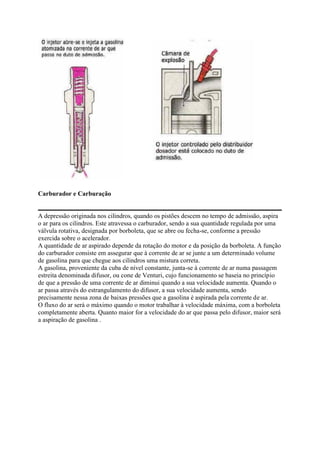 Carburador e Carburação
A depressão originada nos cilindros, quando os pistões descem no tempo de admissão, aspira
o ar para os cilindros. Este atravessa o carburador, sendo a sua quantidade regulada por uma
válvula rotativa, designada por borboleta, que se abre ou fecha-se, conforme a pressão
exercida sobre o acelerador.
A quantidade de ar aspirado depende da rotação do motor e da posição da borboleta. A função
do carburador consiste em assegurar que à corrente de ar se junte a um determinado volume
de gasolina para que chegue aos cilindros uma mistura correta.
A gasolina, proveniente da cuba de nível constante, junta-se à corrente de ar numa passagem
estreita denominada difusor, ou cone de Venturi, cujo funcionamento se baseia no princípio
de que a pressão de uma corrente de ar diminui quando a sua velocidade aumenta. Quando o
ar passa através do estrangulamento do difusor, a sua velocidade aumenta, sendo
precisamente nessa zona de baixas pressões que a gasolina é aspirada pela corrente de ar.
O fluxo do ar será o máximo quando o motor trabalhar à velocidade máxima, com a borboleta
completamente aberta. Quanto maior for a velocidade do ar que passa pelo difusor, maior será
a aspiração de gasolina .
 