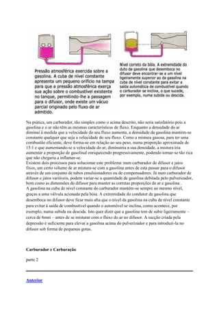 Na prática, um carburador, tão simples como o acima descrito, não seria satisfatório pois a
gasolina e o ar não têm as mesmas características de fluxo. Enquanto a densidade do ar
diminui à medida que a velocidade do seu fluxo aumenta, a densidade da gasolina mantém-se
constante qualquer que seja a velocidade do seu fluxo. Como a mistura gasosa, para ter uma
combustão eficiente, deve forma-se em relação ao seu peso, numa proporção aproximada de
15:1 e que aumentando-se a velocidade do ar, diminuiria a sua densidade, a mistura iria
aumentar a proporção de gasolinal enriquecendo progressivamente, podendo tornar-se tão rica
que não chegaria a inflamar-se.
Existem dois processos para solucionar este problema: num carburador de difusor e jatos
fixos, um certo volume de ar mistura-se com a gasolina antes de esta passar para o difusor
através de um conjunto de tubos emulsionadores ou de compensadores. Já num carburador de
difusor e jatos variáveis, podem variar-se a quantidade de gasolina debitada pelo pulverizador,
bem como as dimensões do difusor para manter as corretas proporções de ar e gasolina .
A gasolina na cuba de nível constante do carburador mantém-se sempre ao mesmo nível,
graças a uma válvula acionada pela bóia. A extremidade do condutor de gasolina que
desemboca no difusor deve ficar mais alta que o nível da gasolina na cuba de nível constante
para evitar á saída de combustível quando o automóvel se inclina, como acontece, por
exemplo, numa subida ou descida. Isto quer dizer que a gasolina tem de subir ligeiramente –
cerca de 6mm – antes de se misturar com o fluxo do ar no difusor. A sucção criada pela
depressão é suficiente para elevar a gasolina acima do pulverizador e para introduzi-la no
difusor sob forma de pequenas gotas.
Carburador e Carburação
parte 2
Anterior
 