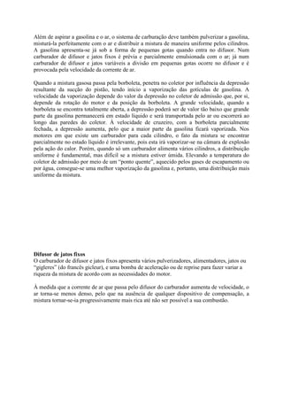 Além de aspirar a gasolina e o ar, o sistema de carburação deve também pulverizar a gasolina,
misturá-la perfeitamente com o ar e distribuir a mistura de maneira uniforme pelos cilindros.
A gasolina apresenta-se já sob a forma de pequenas gotas quando entra no difusor. Num
carburador de difusor e jatos fixos é prévia e parcialmente emulsionada com o ar; já num
carburador de difusor e jatos variáveis a divisão em pequenas gotas ocorre no difusor e é
provocada pela velocidade da corrente de ar.
Quando a mistura gasosa passa pela borboleta, penetra no coletor por influência da depressão
resultante da sucção do pistão, tendo início a vaporização das gotículas de gasolina. A
velocidade da vaporização depende do valor da depressão no coletor de admissão que, por si,
depende da rotação do motor e da posição da borboleta. A grande velocidade, quando a
borboleta se encontra totalmente aberta, a depressão poderá ser de valor tão baixo que grande
parte da gasolina permanecerá em estado líquido e será transportada pelo ar ou escorrerá ao
longo das paredes do coletor. À velocidade de cruzeiro, com a borboleta parcialmente
fechada, a depressão aumenta, pelo que a maior parte da gasolina ficará vaporizada. Nos
motores em que existe um carburador para cada cilindro, o fato da mistura se encontrar
parcialmente no estado líquido é irrelevante, pois esta irá vaporizar-se na câmara de explosão
pela ação do calor. Porém, quando só um carburador alimenta vários cilindros, a distribuição
uniforme é fundamental, mas difícil se a mistura estiver úmida. Elevando a temperatura do
coletor de admissão por meio de um “ponto quente”, aquecido pelos gases de escapamento ou
por água, consegue-se uma melhor vaporização da gasolina e, portanto, uma distribuição mais
uniforme da mistura.
Difusor de jatos fixos
O carburador de difusor e jatos fixos apresenta vários pulverizadores, alimentadores, jatos ou
“gigleres” (do francês gicleur), e uma bomba de aceleração ou de reprise para fazer variar a
riqueza da mistura de acordo com as necessidades do motor.
À medida que a corrente de ar que passa pelo difusor do carburador aumenta de velocidade, o
ar torna-se menos denso, pelo que na ausência de qualquer dispositivo de compensação, a
mistura tornar-se-ia progressivamente mais rica até não ser possível a sua combustão.
 