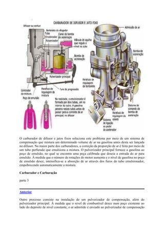 O carburador de difusor e jatos fixos soluciona este problema por meio de um sistema de
compensação que mistura um determinado volume de ar na gasolina antes desta ser lançada
no difusor. Na maior parte dos carburadores, a correção da proporção de ar é feita por meio de
um tubo perfurado que emulsiona a mistura. O pulverizador principal fornece a gasolina ao
poço de emulsão, no qual se encontra uma peça calibrada que doseia a entrada do ar para
emulsão. À medida que o número de rotações do motor aumenta e o nível de gasolina no poço
de emulsão desce, intensifica-se a absorção de ar através dos furos do tubo emulsionador,
empobrecendo automaticamente a mistura.
Carburador e Carburação
parte 3
Anterior
Outro processo consiste na instalação de um pulverizador de compensação, além do
pulverizador principal. À medida que o nível de combustível desce num poço existente ao
lado do depósito de nível constante, o ar admitido é enviado ao pulverizador de compensação
 