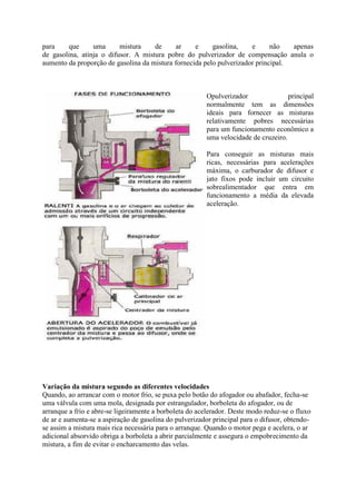 para que uma mistura de ar e gasolina, e não apenas
de gasolina, atinja o difusor. A mistura pobre do pulverizador de compensação anula o
aumento da proporção de gasolina da mistura fornecida pelo pulverizador principal.
Opulverizador principal
normalmente tem as dimensões
ideais para fornecer as misturas
relativamente pobres necessárias
para um funcionamento econômico a
uma velocidade de cruzeiro.
Para conseguir as misturas mais
ricas, necessárias para acelerações
máxima, o carburador de difusor e
jato fixos pode incluir um circuito
sobrealimentador que entra em
funcionamento a média da elevada
aceleração.
Variação da mistura segundo as diferentes velocidades
Quando, ao arrancar com o motor frio, se puxa pelo botão do afogador ou abafador, fecha-se
uma válvula com uma mola, designada por estrangulador, borboleta do afogador, ou de
arranque a frio e abre-se ligeiramente a borboleta do acelerador. Deste modo reduz-se o fluxo
de ar e aumenta-se a aspiração de gasolina do pulverizador principal para o difusor, obtendo-
se assim a mistura mais rica necessária para o arranque. Quando o motor pega e acelera, o ar
adicional absorvido obriga a borboleta a abrir parcialmente e assegura o empobrecimento da
mistura, a fim de evitar o encharcamento das velas.
 