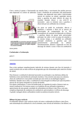 Com o motor já quente e funcionando em marcha lenta, o movimento dos pistões provoca
uma depressão no coletor de admissão. Como a borboleta do acelerador está praticamente
fechada, esta depressão atua sobre o pulverizador
através de mínimo ou ralenti, aspirando através
deste a gasolina da parte inferior do poço de
emulsão fazendo descer o seu nível. O ar
necessário para se misturar com a gasolina é
absorvido por um calibrador de ar mínimo.
Ao pisar no pedal do acelerador, abre-se a
borboleta e aumenta o fluxo de ar através do
pulverizador de compensação de ar. Em
conseqüência do aumento da depressão no difusor,
a gasolina depois de passar pelo pulverizador
principal, faz subir o nível no poço de emulsão e,
ao mesmo tempo, o ar admitido no calibrador
principal emulsiona a gasolina que será
posteriormente pulverizada no difusor.
Simultaneamente, diminui a depressão no furo de
descarga do ralenti e cessa o fluxo de combustível
nesse ponto.
Carbuirador e Carburação
parte 4
Anterior
Para evitar qualquer empobrecimento indevido da mistura durante esta fase de transição, é
usual existirem um ou mais orifícios de progressão que são alimentados pelo canal do circuito
de ralenti.
Para fornecer o combustível adicional necessário na aceleração e nas aberturas súbitas da
borboleta existe uma bomba de aceleração mecânica. Esta consiste num poço (ou câmara),
cheio de combustível e num pistão acionado por uma mola ou um diafragma ligado à
borboleta. Quando esta se abre, o combustível é descarregado no difusor por ação do pistão e
através de um injetor integrado no circuito da bomba.
Em alguns carburadores, o curso da bomba pode ser regulado de modo a fornecer mais ou
menos combustível. Os motores atuais e as condições da sua utilização originaram o
aparecimento de uma grande variedade de carburadores de difusor e jato fixos, com uma
complexa disposição de condutores de combustível, pulverizadores e orifícios de descarga.
A grande vantagem destes carburadores reside na ausência de partes móveis .
Difusor de jatos variáveis
O carburador difusor e jato variáveis inclui, tal como o carburador de difusor e jatos fixos,
uma alimentação de combustível a nível constante, uma válvula de borboleta e um difusor, ou
 