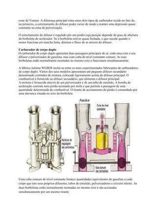 cone de Venturi. A diferença principal entre estes dois tipos de carburador reside no fato de,
no primeiro, o estreitamento do difusor poder variar de modo a manter uma depressão quase
constante na zona de pulverização.
O estreitamento do difusor é regulado pôr um pistão cuja posição depende do grau de abertura
da borboleta do acelerador. Se a borboleta estiver quase fechada, o que sucede quando o
motor funciona em marcha lenta, diminui o fluxo de ar através do difusor.
Carburador de corpo duplo
O carburador de corpo duplo apresenta duas passagens principais de ar, cada uma com o seu
difusor e pulverizador de gasolina, mas com cuba de nível constante comum. As suas
borboletas estão normalmente montadas no mesmo eixo e funcionam simultaneamente.
A fábrica italiana WEBER inclui-se entre os mais experimentados fabricantes de carburadores
de corpo duplo. Vários dos seus modelos apresentam um pequeno difusor secundário
denominado centrador de mistura, colocado ligeiramente acima do difusor principal. O
combustível é fornecido ao difusor secundário, que alimenta o difusor principal.
A mistura é fornecida através de um pulverizador e de um tubo de emulsão. A bomba de
aceleração consiste num pistão acionado por mola e que permite a passagem de uma
quantidade determinada de combustível. O tirante de acionamento do pistão é comandado por
uma alavanca situada no eixo da borboleta.
Uma cuba comum de nível constante fornece quantidades equivalentes de gasolina a cada
corpo que tem seus próprios difusores, tubos de emulsão, pulverizadores e circuito ralenti. As
duas borboletas estão normalmente montadas no mesmo eixo e são acionadas
simultaneamente por um mesmo tirante
 