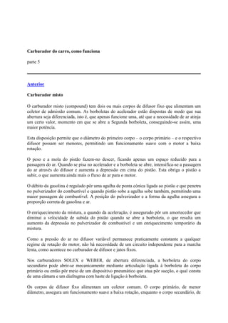 Carburador do carro, como funciona
parte 5
Anterior
Carburador misto
O carburador misto (compound) tem dois ou mais corpos de difusor fixo que alimentam um
coletor de admissão comum. As borboletas do acelerador estão dispostas de modo que sua
abertura seja diferenciada, isto é, que apenas funcione uma, até que a necessidade de ar atinja
um certo valor, momento em que se abre a Segunda borboleta, conseguindo-se assim, uma
maior potência.
Esta disposição permite que o diâmetro do primeiro corpo – o corpo primário – e o respectivo
difusor possam ser menores, permitindo um funcionamento suave com o motor a baixa
rotação.
O peso e a mola do pistão fazem-no descer, ficando apenas um espaço reduzido para a
passagem do ar. Quando se pisa no acelerador e a borboleta se abre, intensifica-se a passagem
do ar através do difusor e aumenta a depressão em cima do pistão. Esta obriga o pistão a
subir, o que aumenta ainda mais o fluxo de ar para o motor.
O débito da gasolina é regulado pôr uma agulha de ponta cónica ligada ao pistão e que penetra
no pulverizador do combustível e quando pistão sobe a agulha sobe também, permitindo uma
maior passagem de combustível. A posição do pulverizador e a forma da agulha assegura a
proporção correta de gasolina e ar.
O enriquecimento da mistura, a quando da aceleração, é assegurado pôr um amortecedor que
diminui a velocidade de subida do pistão quando se abre a borboleta, o que resulta um
aumento da depressão no pulverizador de combustível e um enriquecimento temporário da
mistura.
Como a pressão do ar no difusor variável permanece praticamente constante a qualquer
regime de rotação do motor, não há necessidade de um circuito independente para a marcha
lenta, como acontece no carburador de difusor e jatos fixos.
Nos carburadores SOLEX e WEBER, de abertura diferenciada, a borboleta do corpo
secundário pode abrir-se mecanicamente mediante articulação ligada à borboleta do corpo
primário ou então pôr meio de um dispositivo pneumático que atua pôr sucção, o qual consta
de uma câmara e um diafragma com haste de ligação à borboleta.
Os corpos de difusor fixo alimentam um coletor comum. O corpo primário, de menor
diâmetro, assegura um funcionamento suave a baixa rotação, enquanto o corpo secundário, de
 