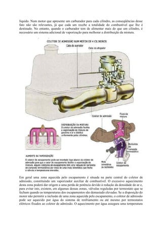líquido. Num motor que apresente um carburador para cada cilindro, as conseqüências desse
fato não são relevantes, já que cada um recebe a totalidade do combustível que lhe é
destinado. No entanto, quando o carburador tem de alimentar mais do que um cilindro, é
necessário um sistema adicional de vaporização para melhorar a distribuição da mistura.
Em geral uma zona aquecida pelo escapamento é situada na parte central do coletor de
admissão, constituindo um vaporizador auxiliar de combustível. O excessivo aquecimento
desta zona poderá dar origem a uma perda de potência devido à redução da densidade do ar e,
para evitar isto, existem, em algumas dessas zonas, válvulas reguladas por termostato que se
fecham quando as temperaturas dos escapamentos são demasiado elevadas. Se a disposição do
motor não permitir a inclusão de uma zona aquecida pelo escapamento, o coletor de admissão
pode ser aquecido por água do sistema de resfriamento ou até mesmo por termostatos
elétricos fixados ao coletor de admissão. O aquecimento por água assegura uma temperatura
 
