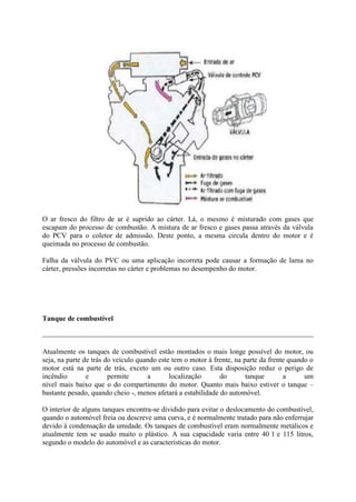 O ar fresco do filtro de ar é suprido ao cárter. Lá, o mesmo é misturado com gases que
escapam do processo de combustão. A mistura de ar fresco e gases passa através da válvula
do PCV para o coletor de admissão. Deste ponto, a mesma circula dentro do motor e é
queimada no processo de combustão.
Falha da válvula do PVC ou uma aplicação incorreta pode causar a formação de lama no
cárter, pressões incorretas no cárter e problemas no desempenho do motor.
Tanque de combustível
Atualmente os tanques de combustível estão montados o mais longe possível do motor, ou
seja, na parte de trás do veículo quando este tem o motor à frente, na parte da frente quando o
motor está na parte de trás, exceto um ou outro caso. Esta disposição reduz o perigo de
incêndio e permite a localização do tanque a um
nível mais baixo que o do compartimento do motor. Quanto mais baixo estiver o tanque –
bastante pesado, quando cheio -, menos afetará a estabilidade do automóvel.
O interior de alguns tanques encontra-se dividido para evitar o deslocamento do combustível,
quando o automóvel freia ou descreve uma curva, e é normalmente tratado para não enferrujar
devido à condensação da umidade. Os tanques de combustível eram normalmente metálicos e
atualmente tem se usado muito o plástico. A sua capacidade varia entre 40 l e 115 litros,
segundo o modelo do automóvel e as características do motor.
 