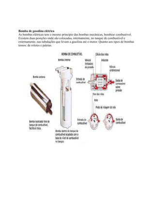 Bomba de gasolina elétrica
As bombas elétricas tem o mesmo princípio das bombas mecânicas, bombear combustível.
Existem duas posições onde são colocadas, internamente, no tanque de combustível e
externamente, nas tubulações que levam a gasolina até o motor. Quanto aos tipos de bombas
temos: de roletes e paletas.
 