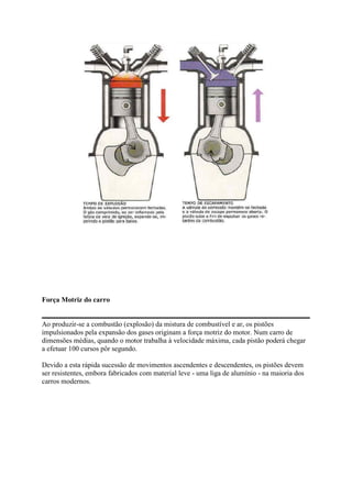 Força Motriz do carro
Ao produzir-se a combustão (explosão) da mistura de combustível e ar, os pistões
impulsionados pela expansão dos gases originam a força motriz do motor. Num carro de
dimensões médias, quando o motor trabalha à velocidade máxima, cada pistão poderá chegar
a efetuar 100 cursos pôr segundo.
Devido a esta rápida sucessão de movimentos ascendentes e descendentes, os pistões devem
ser resistentes, embora fabricados com material leve - uma liga de alumínio - na maioria dos
carros modernos.
 