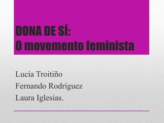 DONA DE SÍ:
O movemento feminista
Lucía Troitiño
Fernando Rodríguez
Laura Iglesias.
 