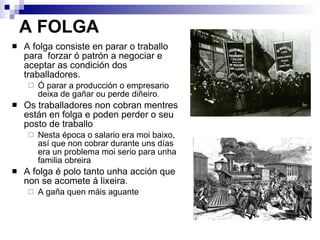 A FOLGA A folga consiste en parar o traballo para  forzar ó patrón a negociar e aceptar as condición dos traballadores. Ó parar a producción o empresario deixa de gañar ou perde diñeiro. Os traballadores non cobran mentres están en folga e poden perder o seu posto de traballo Nesta época o salario era moi baixo, así que non cobrar durante uns días era un problema moi serio para unha familia obreira A folga é polo tanto unha acción que non se acomete á lixeira.  A gaña quen máis aguante 