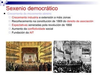 Sexenio democrático Crecemento do movemento obreiro Crecemento industria  e extensión a máis zonas Recoñecemento na constitución de 1869 do  dereito de asociación Expectativas  xeneradas pola revolución de 1868 Aumento da  conflictividade  social Fundación da  AIT 