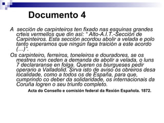   Documento 4 A  sección de carpinteiros ten fixado nas esquinas grandes crteis vermellos que din así: “ Alto-A.I.T.-Sección de Carpinteiros. Esta sección acordou abolir a velada e polo tanto esperamos que ningún faga traición a este acordo (…)”.  Os carpinteiro, ferreiros, toneleiros e douradores, se os mestres non ceden a demanda de abolir a velada, o luns 7 declararanse en folga. Queren os biurgueses pedir operario a Valladolid. Sirva isto de aviso ós obreiros desa localidade, como a todos os de España, para que, cumprindo co deber da solidaridade, os internacionais da Coruña logren o seu triunfo completo.   Acta do Consello e comisión federal da Rexión Española. 1872. 
