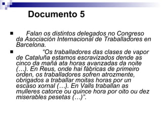   Documento 5 Falan os distintos delegados no Congreso da Asociación Internacional de Traballadores en Barcelona. “ Os traballadores das clases de vapor de Cataluña estamos escravizados dende as cinco da mañá ata horas avanzadas da noite (…). En Reus, onde hai fábricas de primeiro orden, os traballadores sofren atrozmente, obrigados a traballar moitas horas por un escaso xornal (…). En Valls traballan as mulleres catorce ou quince hora por oito ou dez miserables pesetas (…)”. 