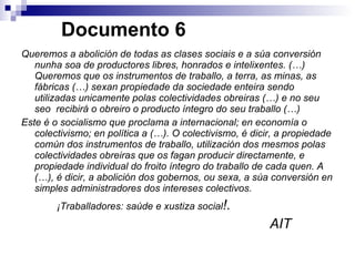   Documento 6 Queremos a abolición de todas as clases sociais e a súa conversión nunha soa de productores libres, honrados e intelixentes. (…) Queremos que os instrumentos de traballo, a terra, as minas, as fábricas (…) sexan propiedade da sociedade enteira sendo utilizadas unicamente polas colectividades obreiras (…) e no seu seo  recibirá o obreiro o producto íntegro do seu traballo (…) Este é o socialismo que proclama a internacional; en economía o colectivismo; en política a (…). O colectivismo, é dicir, a propiedade común dos instrumentos de traballo, utilización dos mesmos polas colectividades obreiras que os fagan producir directamente, e propiedade individual do froito íntegro do traballo de cada quen. A (…), é dicir, a abolición dos gobernos, ou sexa, a súa conversión en simples administradores dos intereses colectivos. ¡Traballadores: saúde e xustiza social !. AIT 