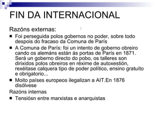 FIN DA INTERNACIONAL Razóns externas:  Foi perseguida polos gobernos no poder, sobre todo despois do fracaso da Comuna de París A Comuna de París: foi un intento de goberno obreiro cando os alemáns están ás portas de París en 1871. Será un goberno directo do pobo, os talleres son dirixidos polos obreiros en réxime de autoxestión, rexéitase calquera tipo de poder político, ensino gratuíto e obrigatorio...  Moito países europeos ilegalizan a AIT.En 1876 disólvese  Razóns internas Tensiósn entre marxistas e anarquistas : 