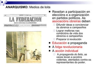 ANARQUISMO:  Medios de loita Rexeitan a participación en eleccións e a organización en partidos políticos. As  asociacións obreiras  deben  Difundir ideas e concienciar ós obreiros e campesiños Lograr melloras nas condicións de vida dos obreiros e campesiños Preparar á revolución Educación  e propaganda A  folga   revolucionaria   A  acción individual A  propaganda do feito , as veces levan a accións violentas, atentados contra os representantes do poder.  