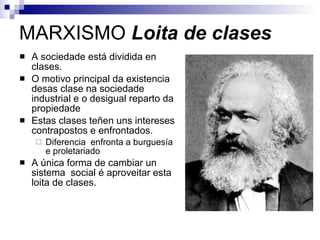 MARXISMO  Loita de clases A sociedade está dividida en clases. O motivo principal da existencia desas clase na sociedade industrial e o desigual reparto da propiedade Estas clases teñen uns intereses contrapostos e enfrontados. Diferencia  enfronta a burguesía e proletariado  A única forma de cambiar un sistema  social é aproveitar esta loita de clases.  